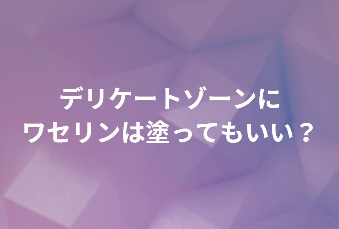デリケートゾーンにワセリンは塗ってもいい？正しい塗り方・注意点と、改善しないときの医療相談