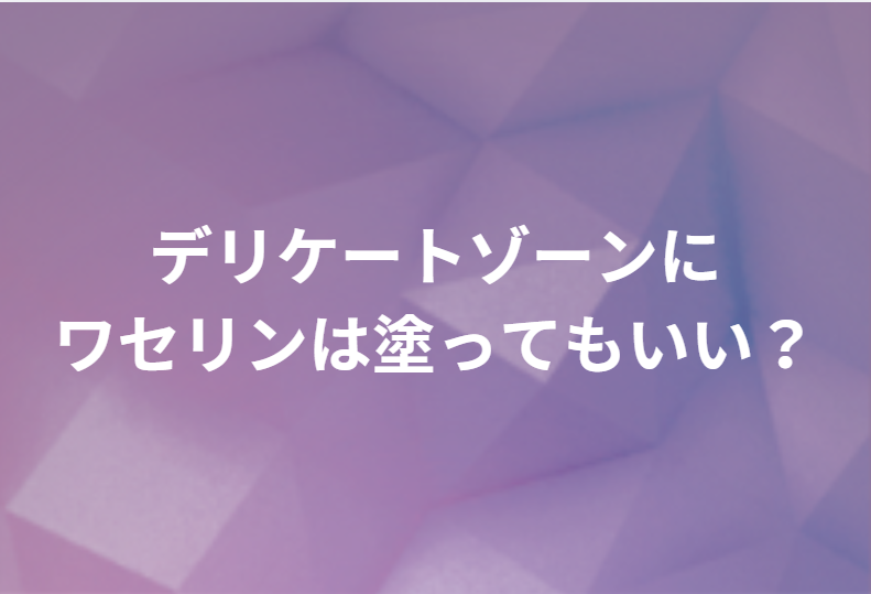 デリケートゾーンにワセリンは塗ってもいい？正しい塗り方・注意点と、改善しないときの医療相談